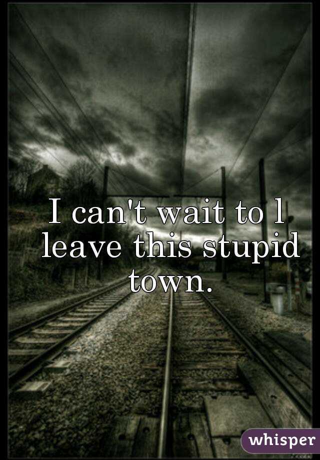 I can't wait to l leave this stupid town.