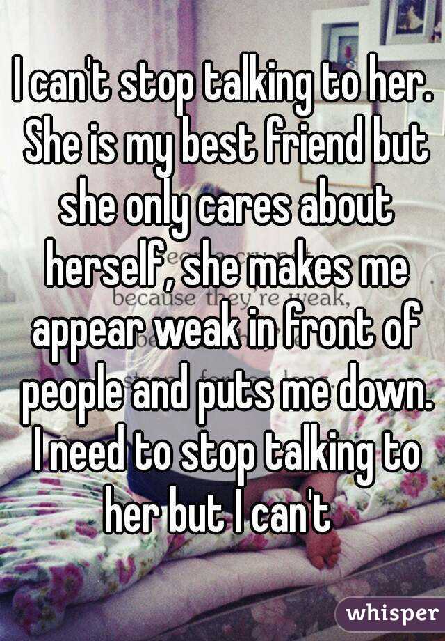 I can't stop talking to her. She is my best friend but she only cares about herself, she makes me appear weak in front of people and puts me down. I need to stop talking to her but I can't  