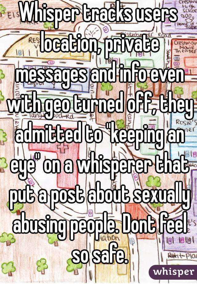 Whisper tracks users location, private messages and info even with geo turned off, they admitted to "keeping an eye" on a whisperer that put a post about sexually abusing people. Dont feel so safe.