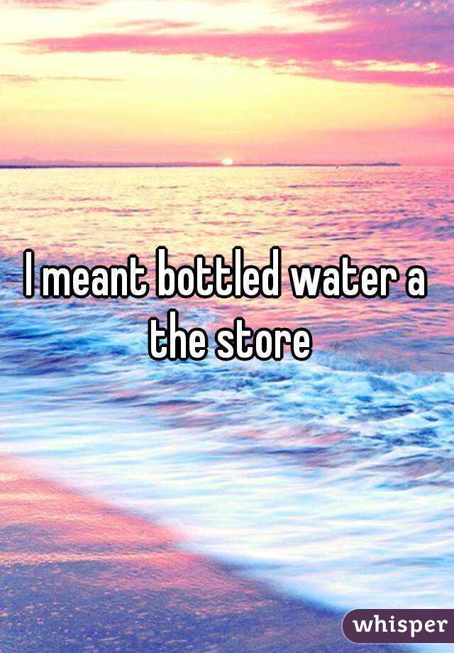I meant bottled water a the store