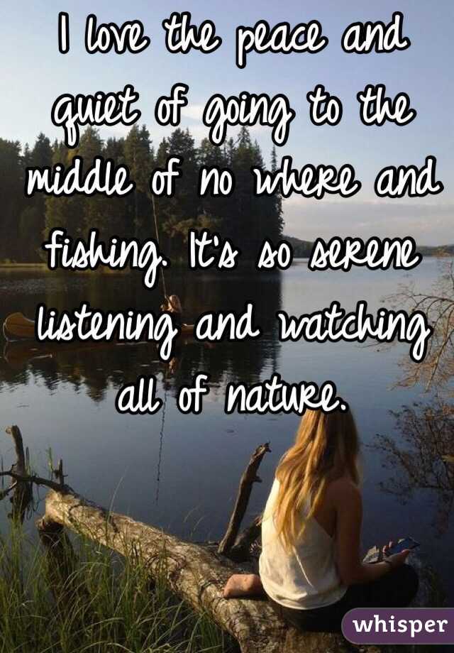 I love the peace and quiet of going to the middle of no where and fishing. It's so serene listening and watching all of nature. 