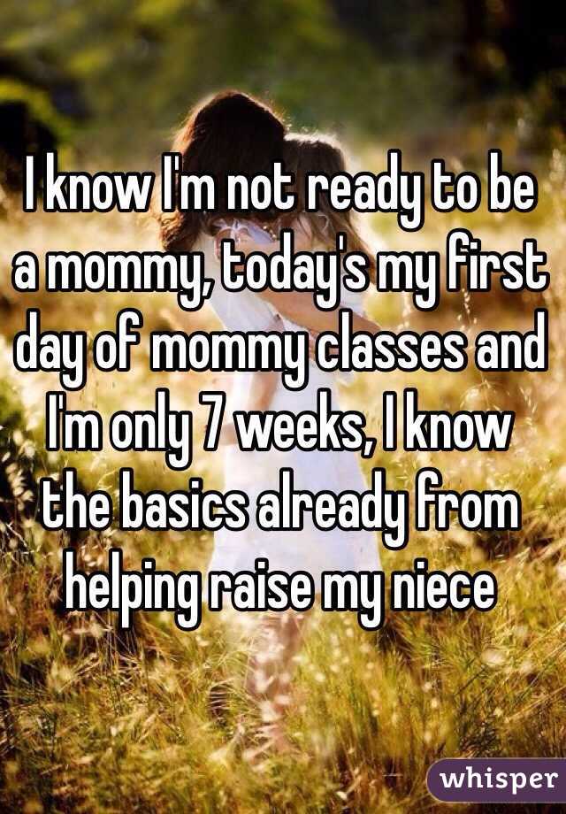 I know I'm not ready to be a mommy, today's my first day of mommy classes and I'm only 7 weeks, I know the basics already from helping raise my niece