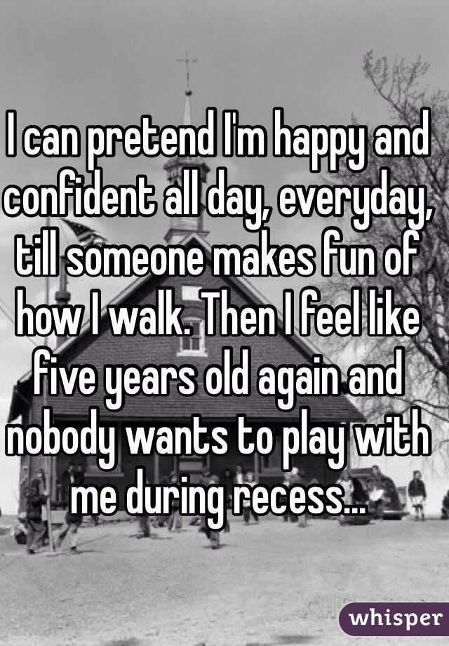 I can pretend I'm happy and confident all day, everyday, till someone makes fun of how I walk. Then I feel like five years old again and nobody wants to play with me during recess...