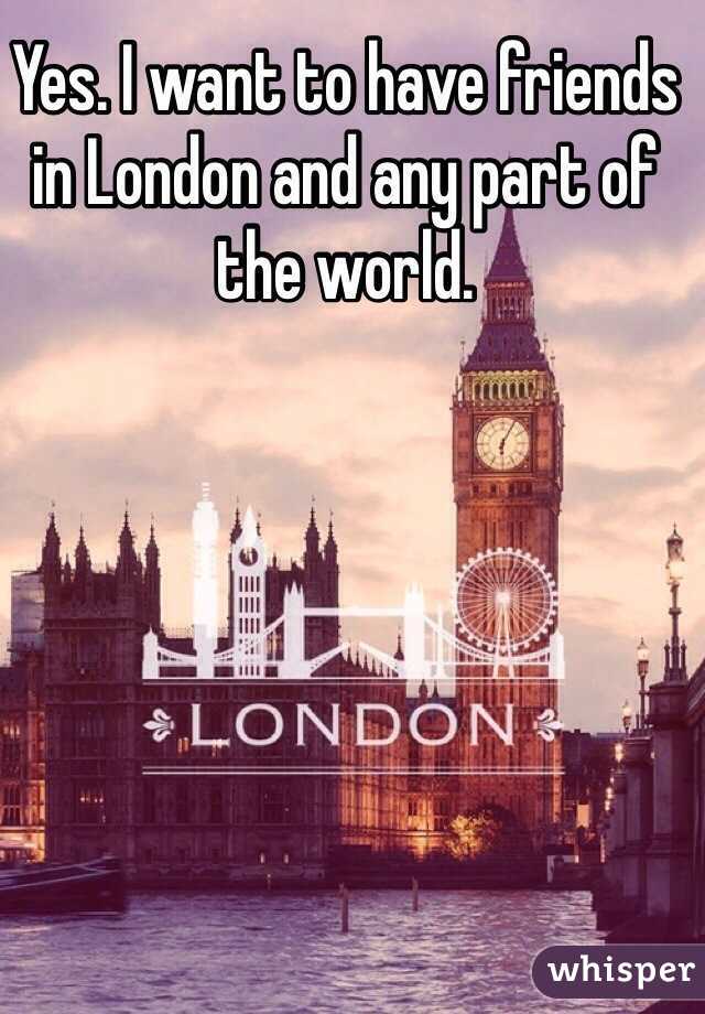 Yes. I want to have friends in London and any part of the world. 