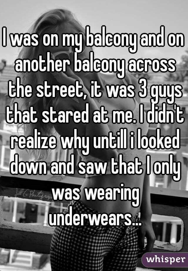 I was on my balcony and on another balcony across the street, it was 3 guys that stared at me. I didn't realize why untill i looked down and saw that I only was wearing underwears...