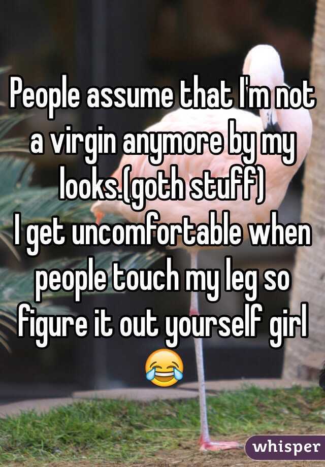 People assume that I'm not a virgin anymore by my looks.(goth stuff)
I get uncomfortable when people touch my leg so figure it out yourself girl 😂