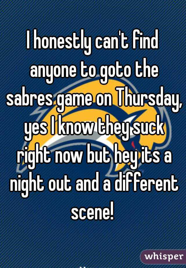 I honestly can't find anyone to goto the sabres game on Thursday, yes I know they suck right now but hey its a night out and a different scene! 