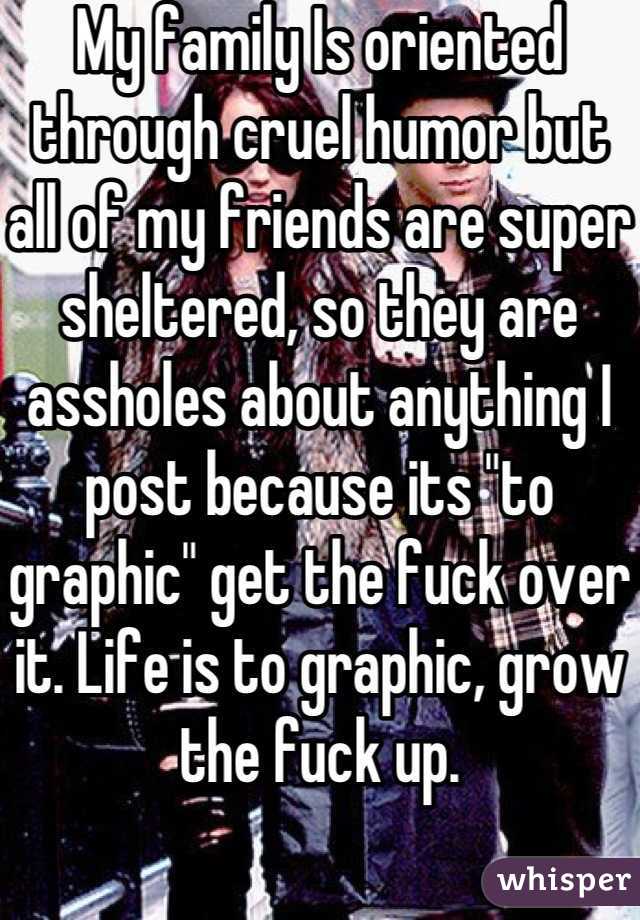 My family Is oriented through cruel humor but all of my friends are super sheltered, so they are assholes about anything I post because its "to graphic" get the fuck over it. Life is to graphic, grow the fuck up.