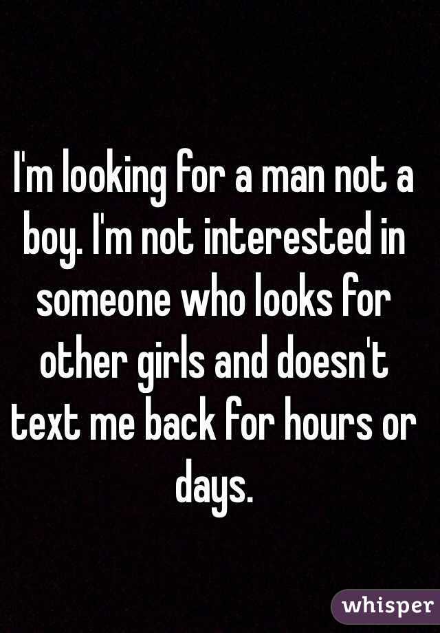 I'm looking for a man not a boy. I'm not interested in someone who looks for other girls and doesn't text me back for hours or days. 