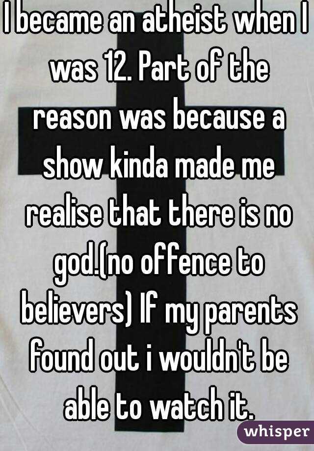 I became an atheist when I was 12. Part of the reason was because a show kinda made me realise that there is no god.(no offence to believers) If my parents found out i wouldn't be able to watch it.