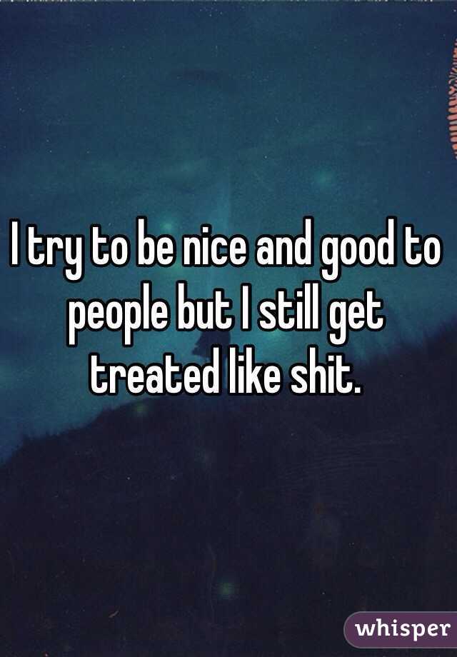 I try to be nice and good to people but I still get treated like shit.
