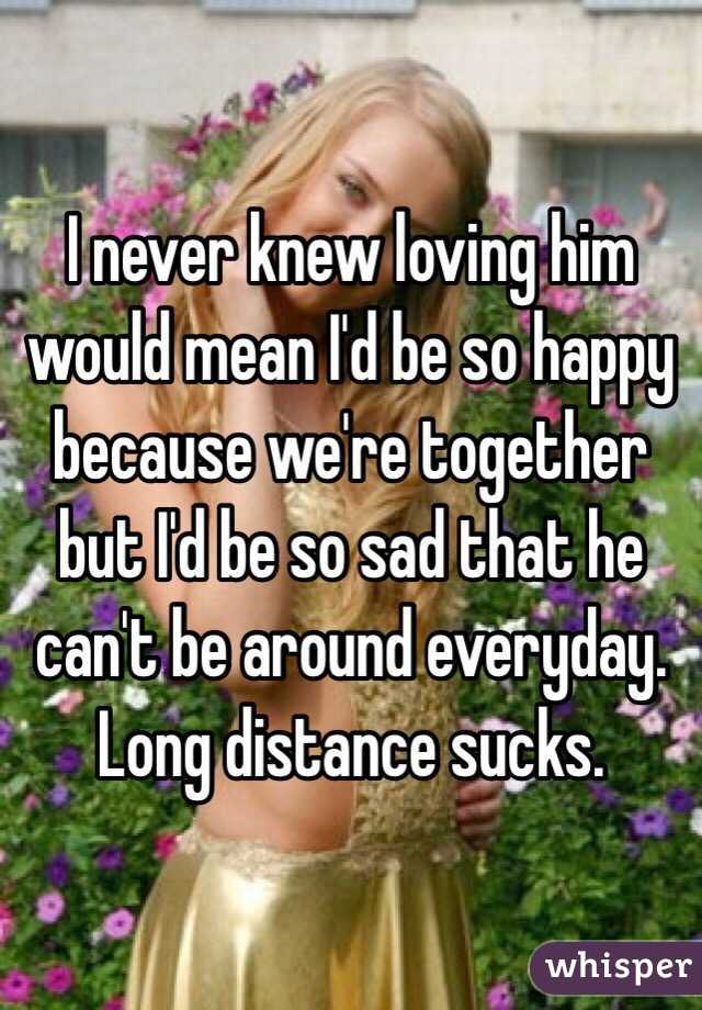 I never knew loving him would mean I'd be so happy because we're together but I'd be so sad that he can't be around everyday. Long distance sucks. 