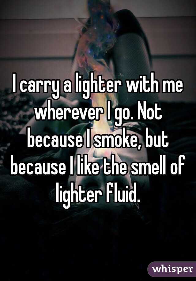 I carry a lighter with me wherever I go. Not because I smoke, but because I like the smell of lighter fluid.