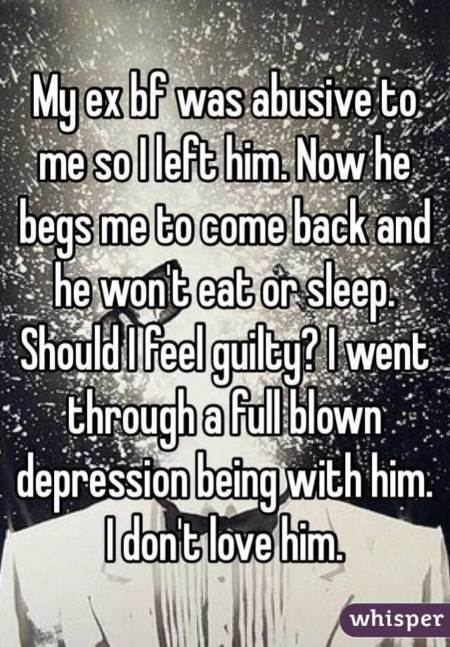 My ex bf was abusive to me so I left him. Now he begs me to come back and he won't eat or sleep. Should I feel guilty? I went through a full blown depression being with him. I don't love him. 