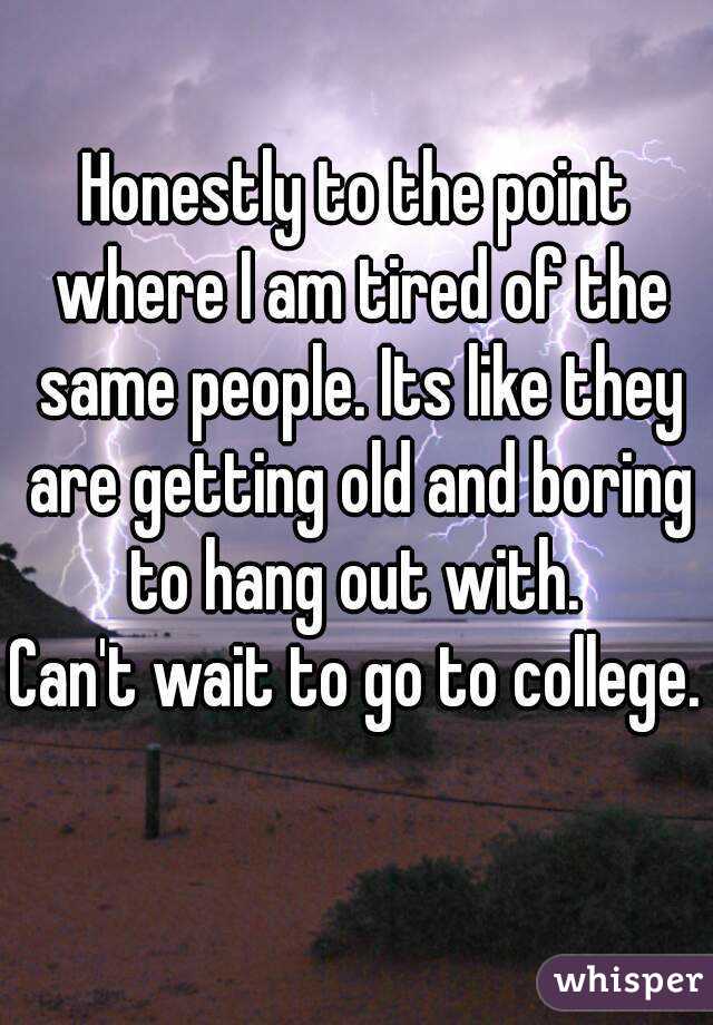 Honestly to the point where I am tired of the same people. Its like they are getting old and boring to hang out with. 
Can't wait to go to college. 