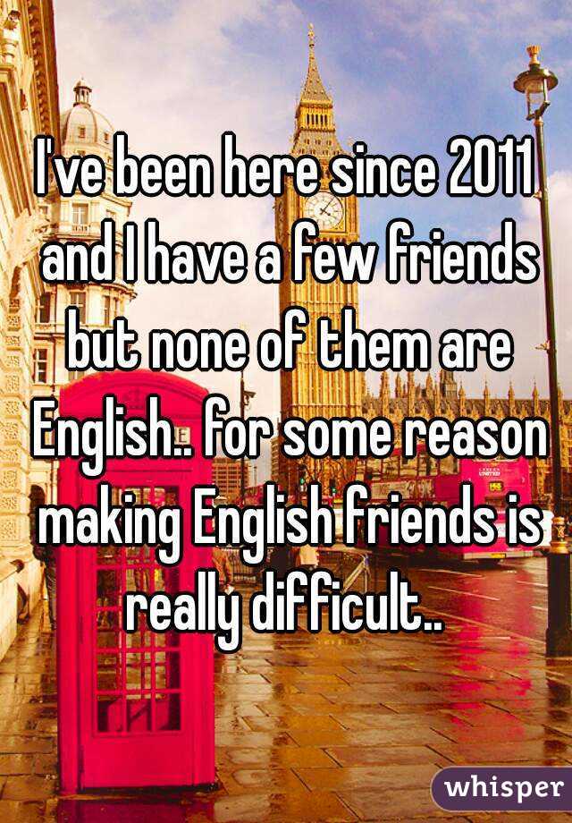 I've been here since 2011 and I have a few friends but none of them are English.. for some reason making English friends is really difficult.. 