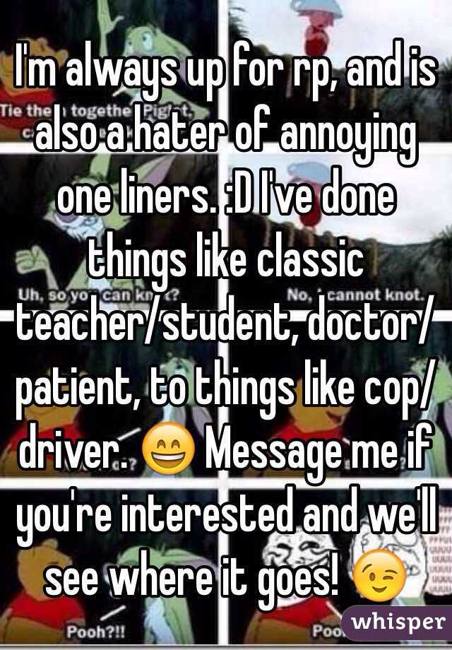 I'm always up for rp, and is also a hater of annoying one liners. :D I've done things like classic teacher/student, doctor/patient, to things like cop/driver. 😄 Message me if you're interested and we'll see where it goes! 😉