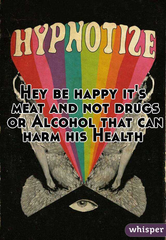 Hey be happy it's meat and not drugs or Alcohol that can harm his Health 
