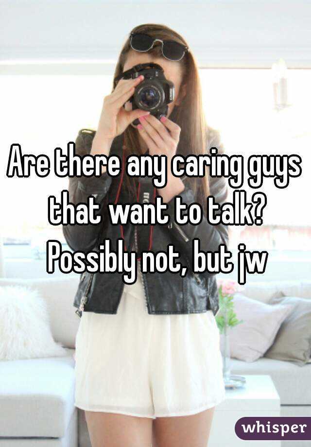 Are there any caring guys that want to talk? Possibly not, but jw