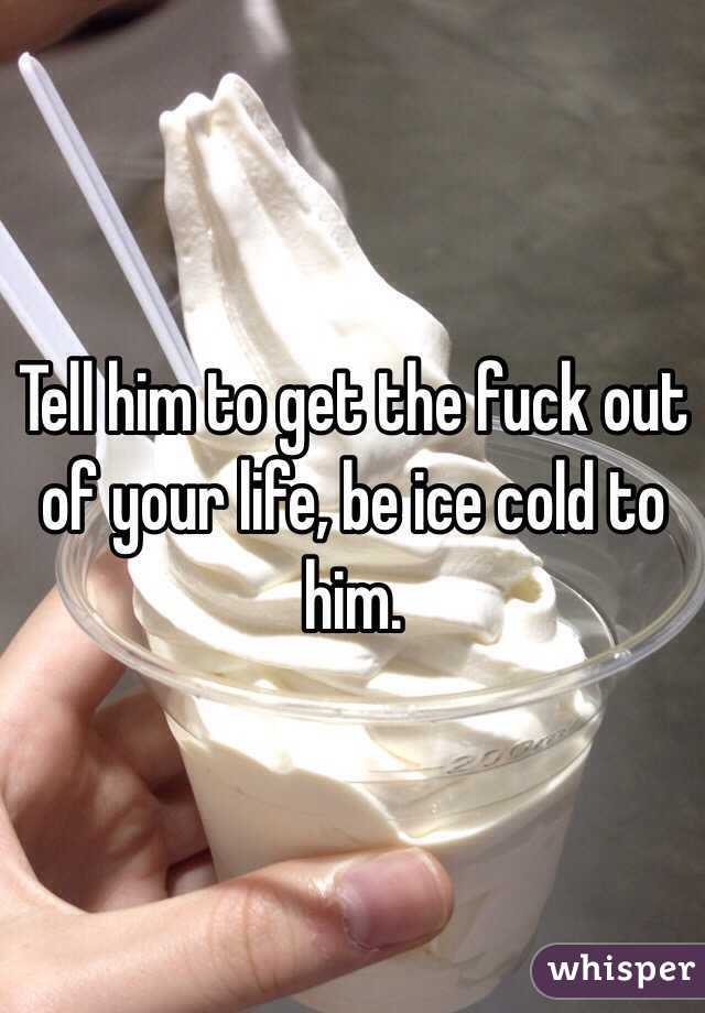 Tell him to get the fuck out of your life, be ice cold to him.