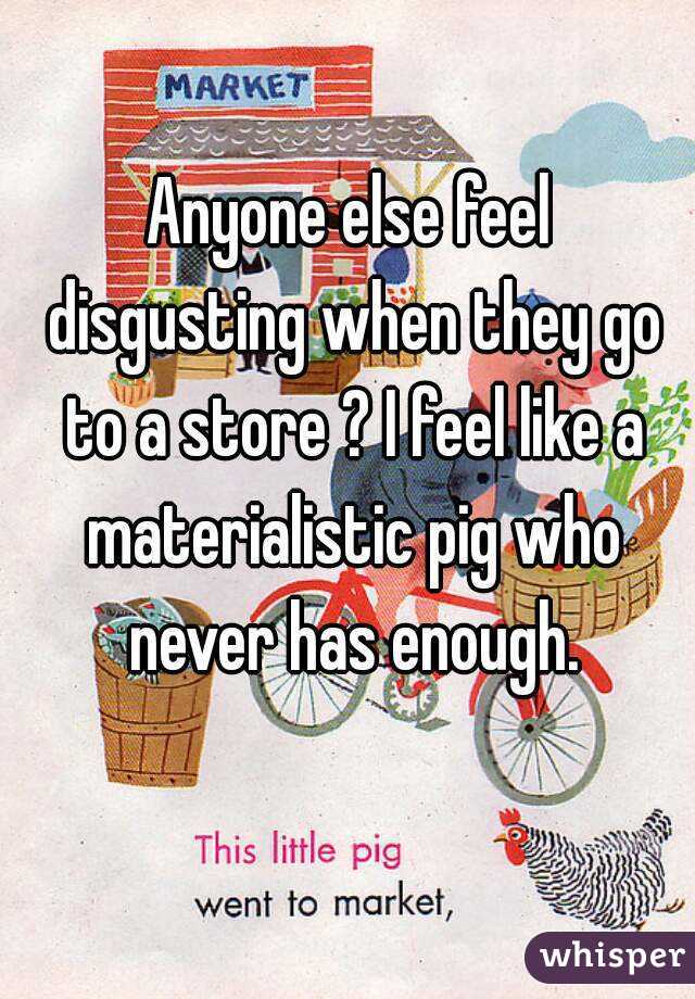 Anyone else feel disgusting when they go to a store ? I feel like a materialistic pig who never has enough.