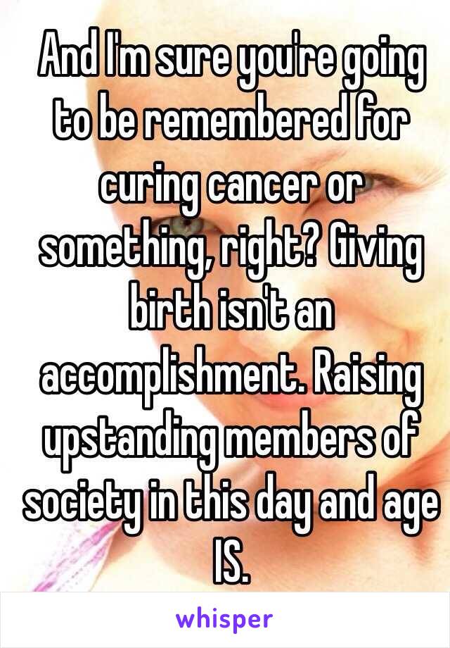 And I'm sure you're going to be remembered for curing cancer or something, right? Giving birth isn't an accomplishment. Raising upstanding members of society in this day and age IS. 