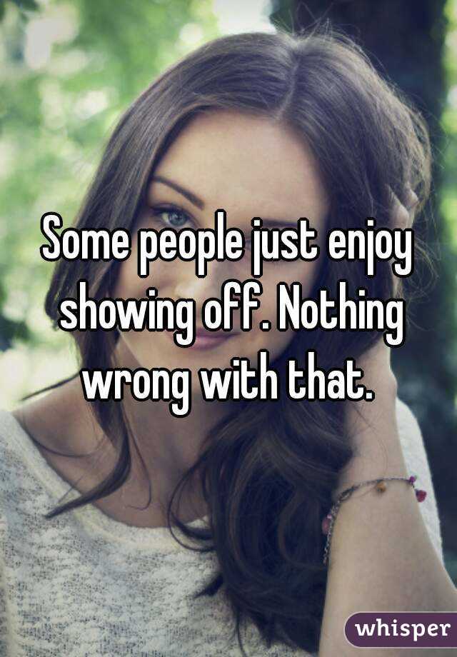 Some people just enjoy showing off. Nothing wrong with that. 