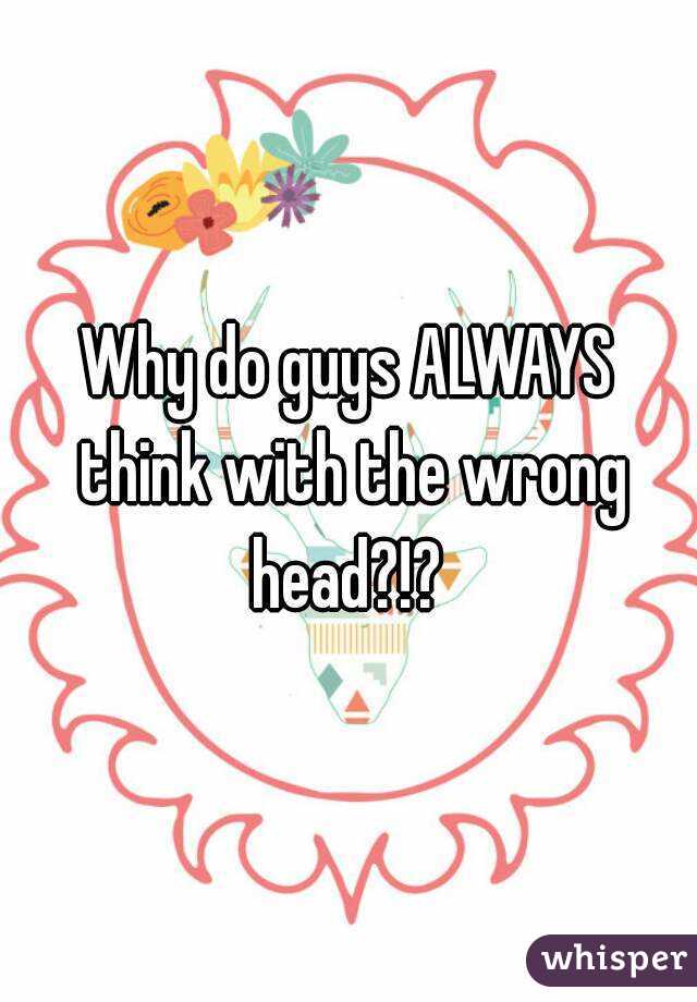 Why do guys ALWAYS think with the wrong head?!? 