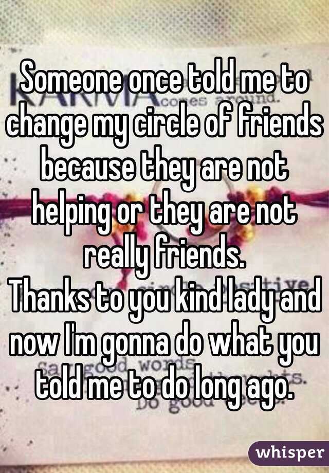 Someone once told me to change my circle of friends because they are not helping or they are not really friends. 
Thanks to you kind lady and now I'm gonna do what you told me to do long ago. 