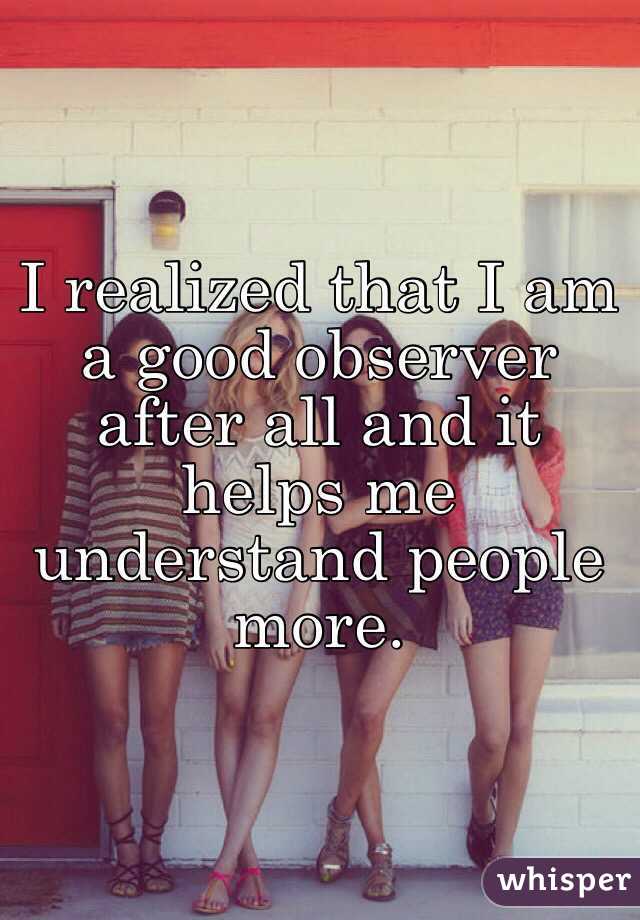 I realized that I am a good observer after all and it helps me understand people more.