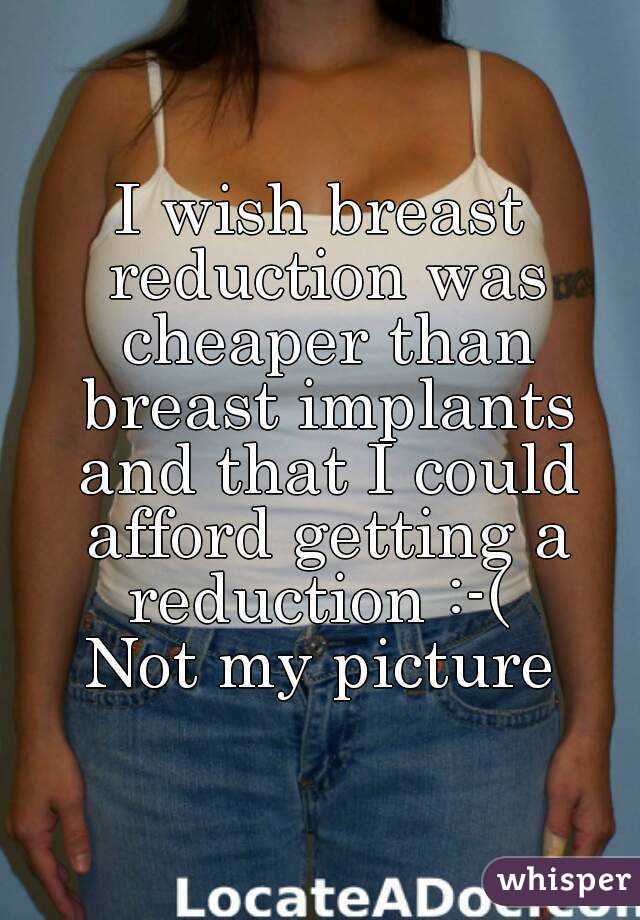 I wish breast reduction was cheaper than breast implants and that I could afford getting a reduction :-( 
Not my picture