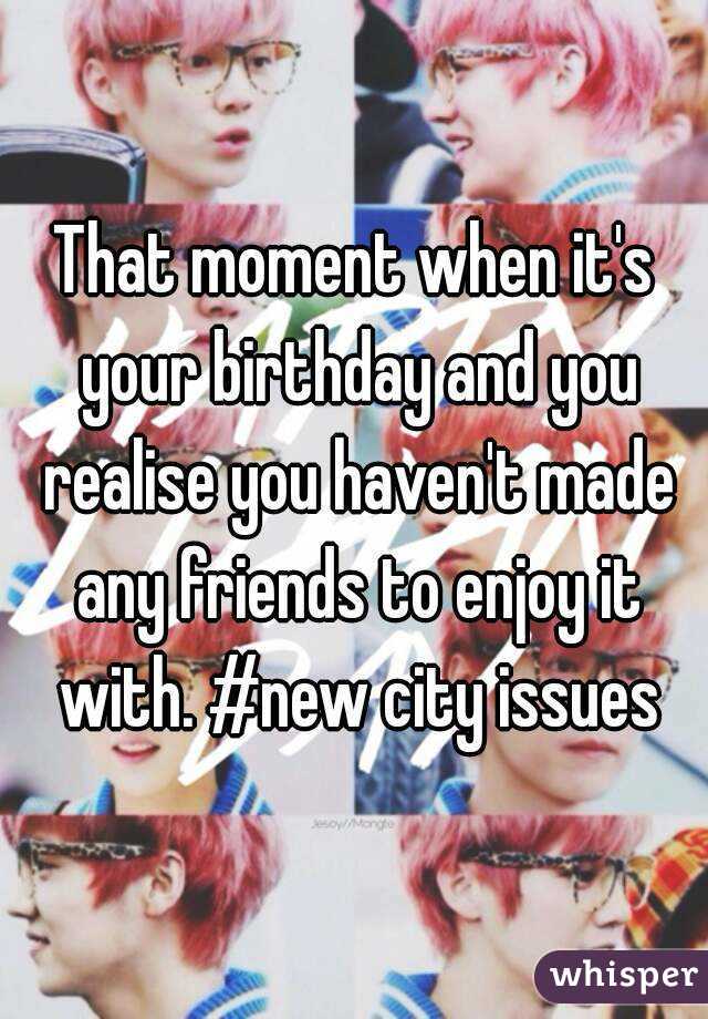 That moment when it's your birthday and you realise you haven't made any friends to enjoy it with. #new city issues