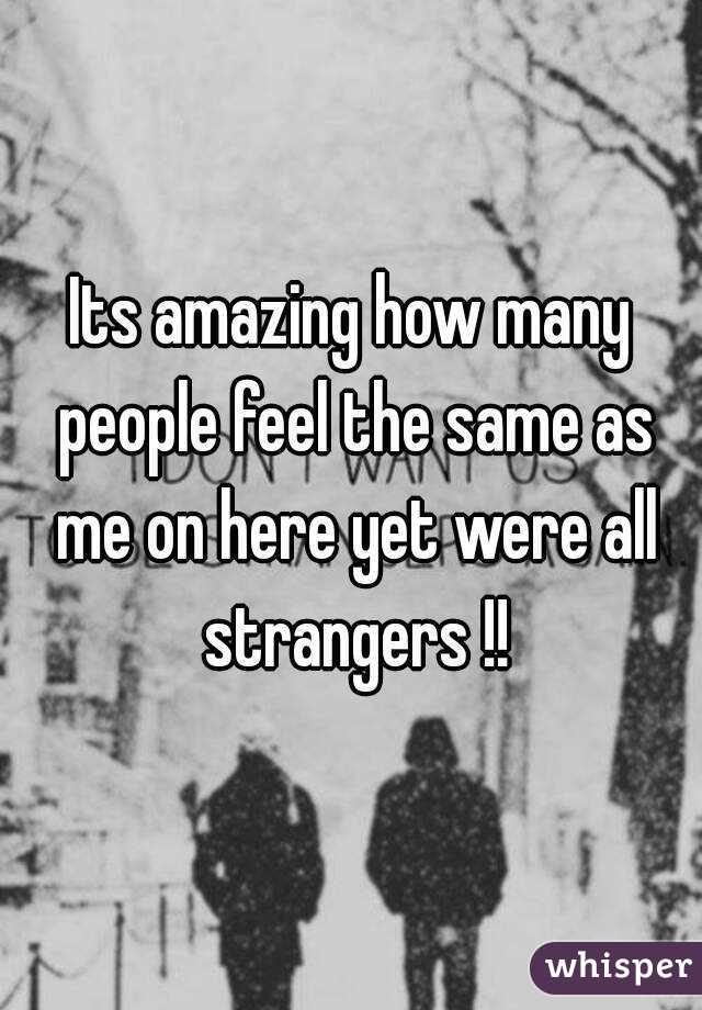 Its amazing how many people feel the same as me on here yet were all strangers !!