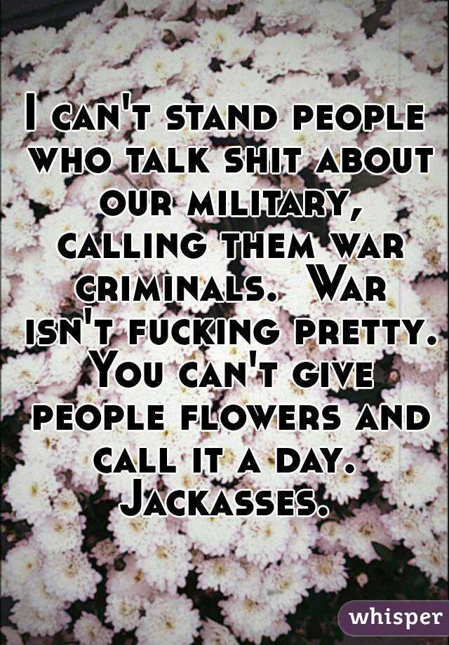 I can't stand people who talk shit about our military, calling them war criminals.  War isn't fucking pretty. You can't give people flowers and call it a day.  Jackasses. 