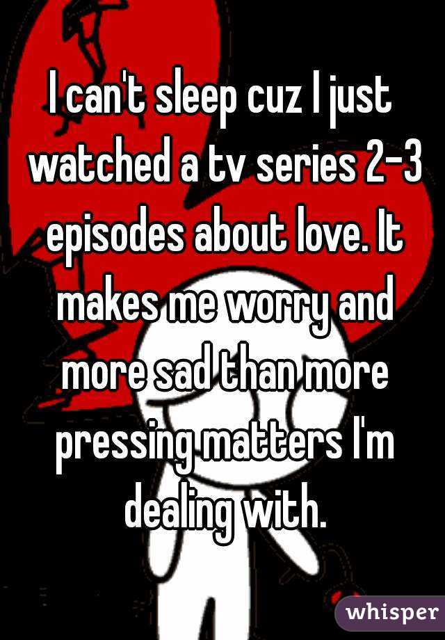 I can't sleep cuz I just watched a tv series 2-3 episodes about love. It makes me worry and more sad than more pressing matters I'm dealing with.