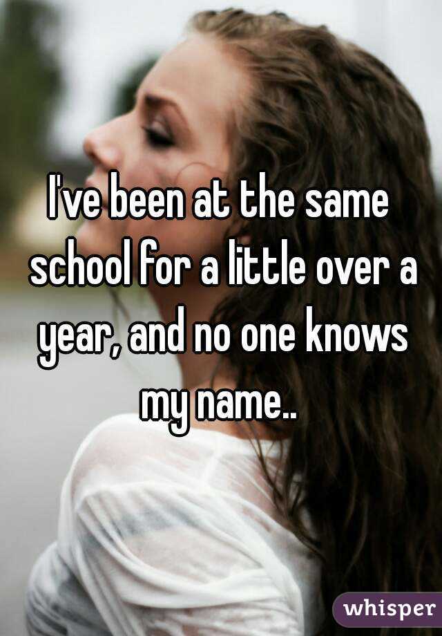 I've been at the same school for a little over a year, and no one knows my name.. 
