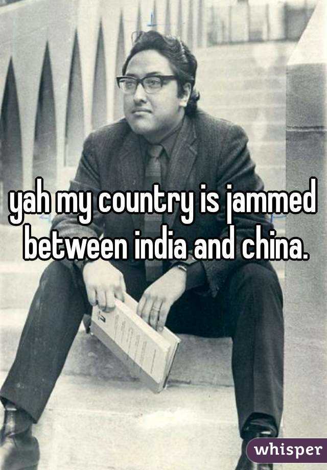 yah my country is jammed between india and china.