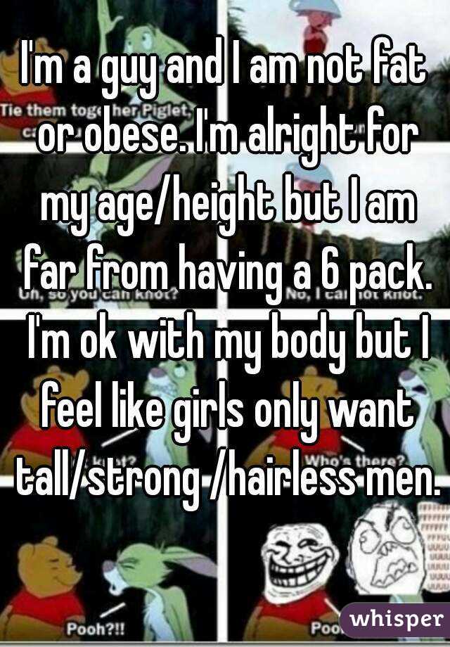 I'm a guy and I am not fat or obese. I'm alright for my age/height but I am far from having a 6 pack. I'm ok with my body but I feel like girls only want tall/strong /hairless men. 