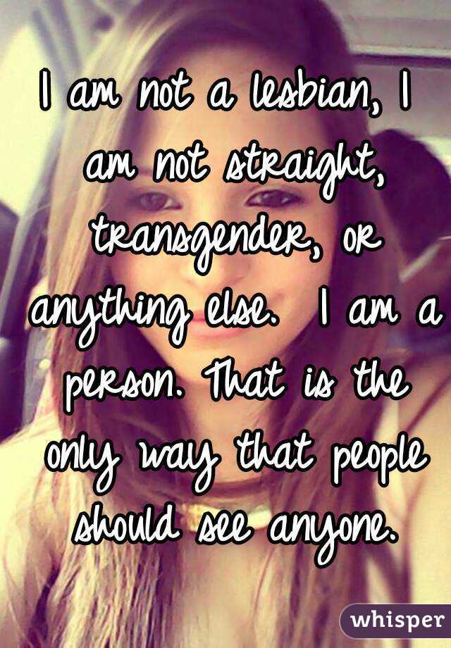 I am not a lesbian, I am not straight, transgender, or anything else.  I am a person. That is the only way that people should see anyone.