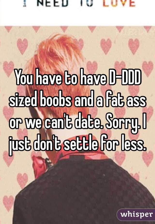 You have to have D-DDD sized boobs and a fat ass or we can't date. Sorry. I just don't settle for less. 