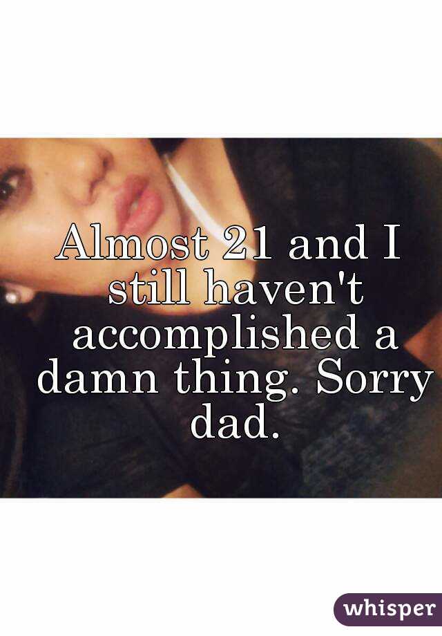 Almost 21 and I still haven't accomplished a damn thing. Sorry dad.