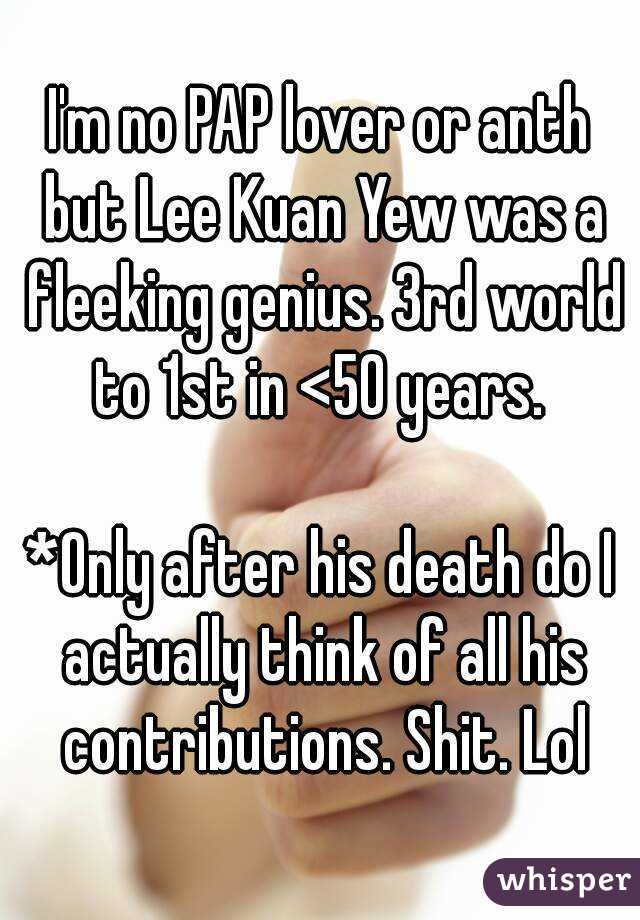 I'm no PAP lover or anth but Lee Kuan Yew was a fleeking genius. 3rd world to 1st in <50 years. 

*Only after his death do I actually think of all his contributions. Shit. Lol