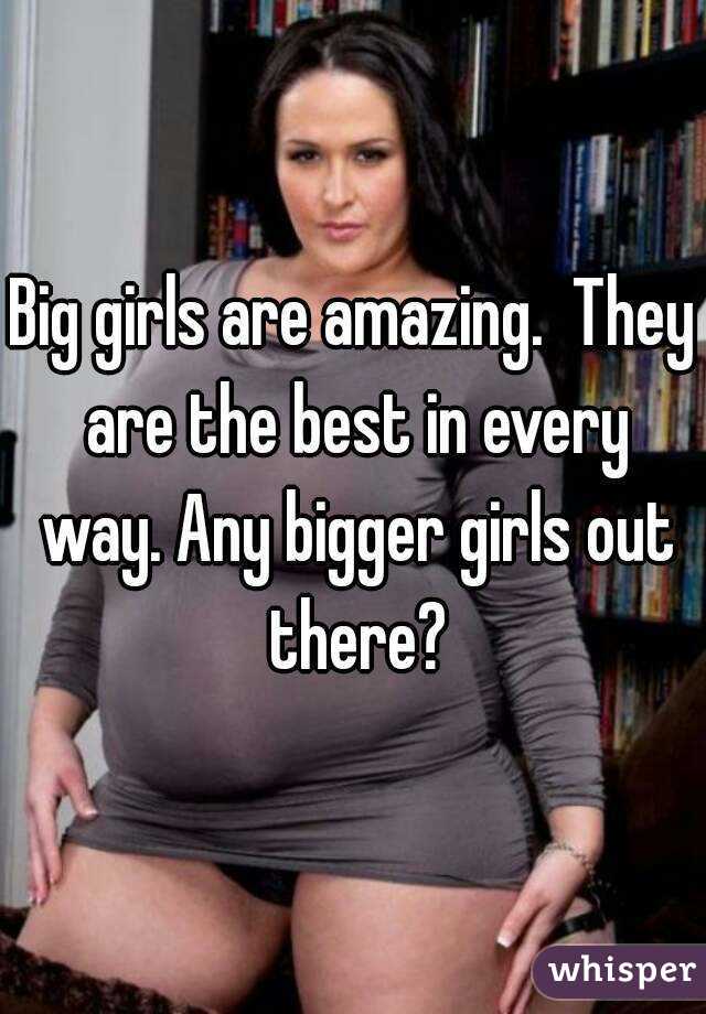 Big girls are amazing.  They are the best in every way. Any bigger girls out there?