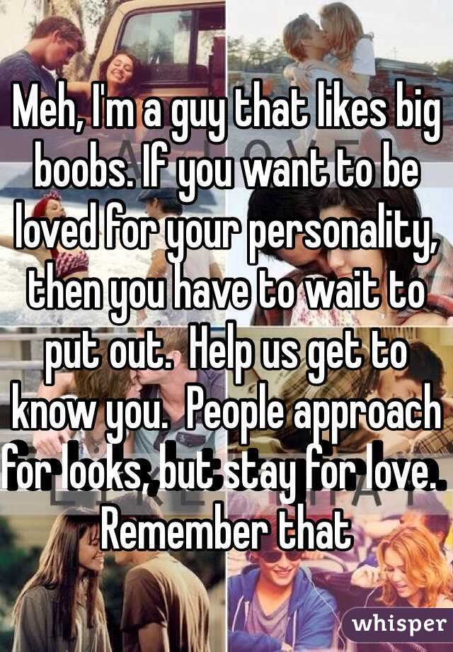 Meh, I'm a guy that likes big boobs. If you want to be loved for your personality, then you have to wait to put out.  Help us get to know you.  People approach for looks, but stay for love.  Remember that