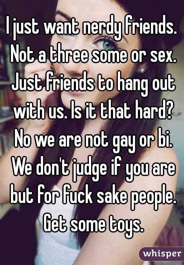 I just want nerdy friends. Not a three some or sex. Just friends to hang out with us. Is it that hard? No we are not gay or bi. We don't judge if you are but for fuck sake people. Get some toys.