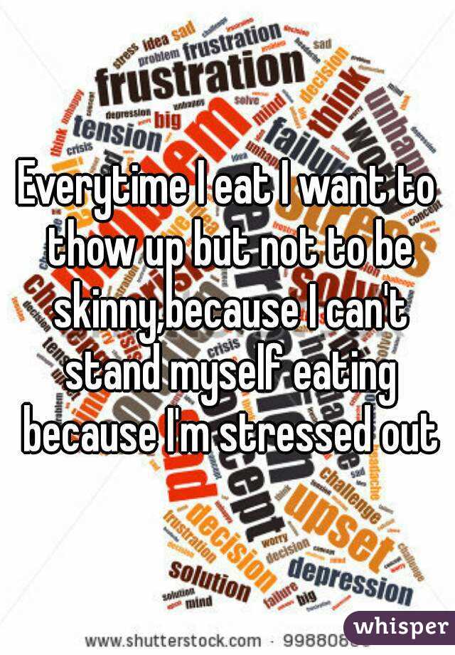 Everytime I eat I want to thow up but not to be skinny,because I can't stand myself eating because I'm stressed out