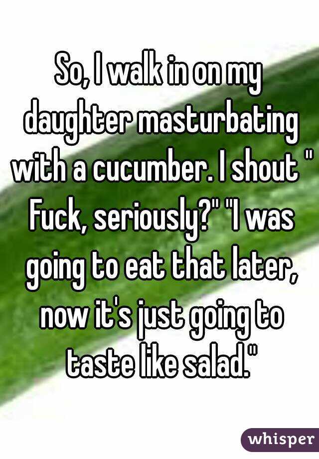 So, I walk in on my daughter masturbating with a cucumber. I shout " Fuck, seriously?" "I was going to eat that later, now it's just going to taste like salad."

