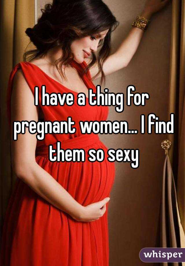 I have a thing for pregnant women... I find them so sexy