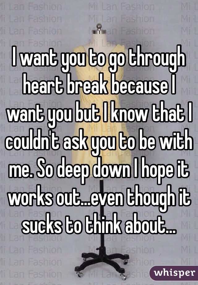 I want you to go through heart break because I want you but I know that I couldn't ask you to be with me. So deep down I hope it works out...even though it sucks to think about...