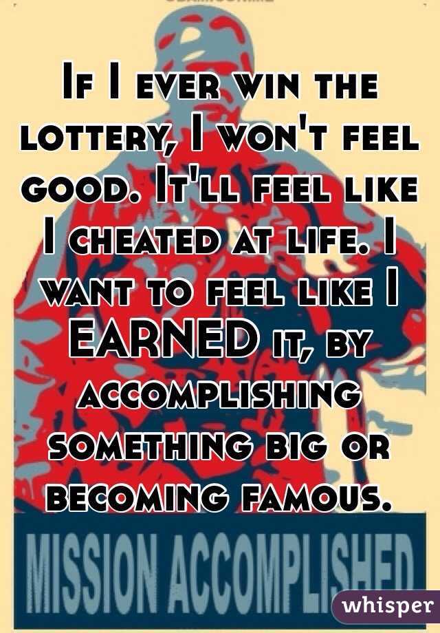 If I ever win the lottery, I won't feel good. It'll feel like I cheated at life. I want to feel like I EARNED it, by accomplishing something big or becoming famous. 